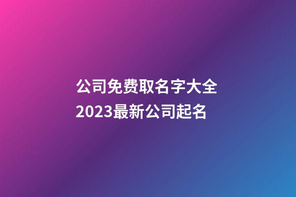 公司免费取名字大全 2023最新公司起名